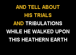 AND TELL ABOUT
HIS TRIALS
AND TRIBULATIONS
WHILE HE WALKED UPON
THIS HEATHERN EARTH