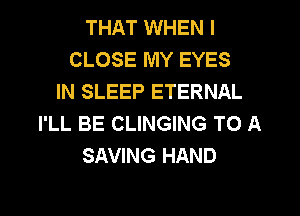 THAT WHEN I
CLOSE MY EYES
IN SLEEP ETERNAL
I'LL BE CLINGING TO A
SAVING HAND