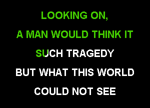 LOOKING ON,

A MAN WOULD THINK IT
SUCH TRAGEDY
BUT WHAT THIS WORLD
COULD NOT SEE