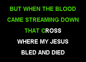 BUT WHEN THE BLOOD
CAME STREAMING DOWN
THAT CROSS
WHERE MY JESUS
BLED AND DIED