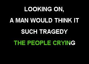 LOOKING ON,
A MAN WOULD THINK IT
SUCH TRAGEDY

THE PEOPLE CRYING