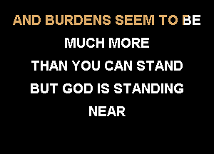 AND BURDENS SEEM TO BE
MUCH MORE
THAN YOU CAN STAND
BUT GOD IS STANDING
NEAR