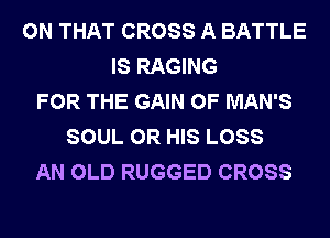 ON THAT CROSS A BATTLE
IS RAGING
FOR THE GAIN 0F MAN'S
SOUL 0R HIS LOSS
AN OLD RUGGED CROSS