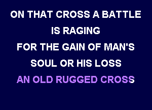 ON THAT CROSS A BATTLE
IS RAGING
FOR THE GAIN 0F MAN'S
SOUL 0R HIS LOSS
AN OLD RUGGED CROSS