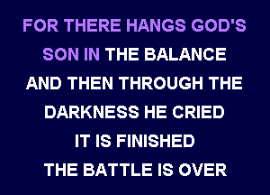 FOR THERE HANGS GOD'S
SON IN THE BALANCE
AND THEN THROUGH THE
DARKNESS HE CRIED
IT IS FINISHED
THE BATTLE IS OVER