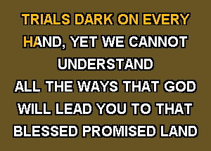 TRIALS DARK 0N EVERY
HAND, YET WE CANNOT
UNDERSTAND
ALL THE WAYS THAT GOD
WILL LEAD YOU TO THAT
BLESSED PROMISED LAND