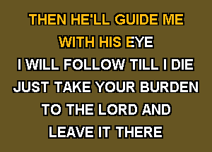 THEN HE'LL GUIDE ME
WITH HIS EYE
I WILL FOLLOW TILL I DIE
JUST TAKE YOUR BURDEN
TO THE LORD AND
LEAVE IT THERE