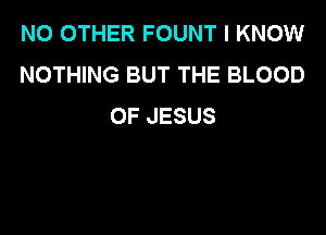 NO OTHER FOUNT I KNOW
NOTHING BUT THE BLOOD
OF JESUS