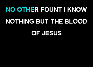 NO OTHER FOUNT I KNOW
NOTHING BUT THE BLOOD
OF JESUS