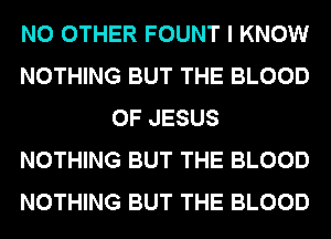 NO OTHER FOUNT I KNOW
NOTHING BUT THE BLOOD
OF JESUS
NOTHING BUT THE BLOOD
NOTHING BUT THE BLOOD