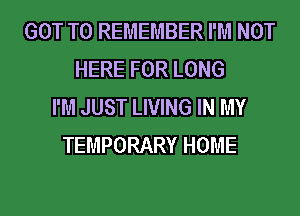 GOT TO REMEMBER I'M NOT
HERE FOR LONG
I'M JUST LIVING IN MY
TEMPORARY HOME