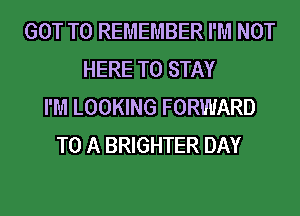 GOT TO REMEMBER I'M NOT
HERE TO STAY
I'M LOOKING FORWARD
TO A BRIGHTER DAY