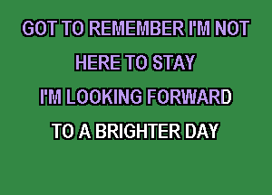 GOT TO REMEMBER I'M NOT
HERE TO STAY
I'M LOOKING FORWARD
TO A BRIGHTER DAY