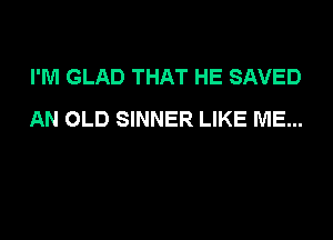 I'M GLAD THAT HE SAVED
AN OLD SINNER LIKE ME...