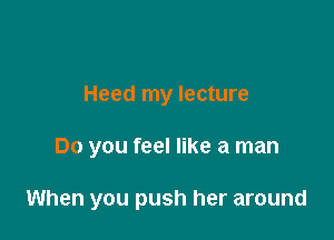 Heed my lecture

Do you feel like a man

When you push her around