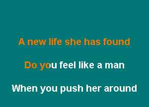 A new life she has found

Do you feel like a man

When you push her around