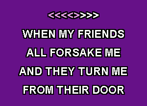 ((443-D'D-7?

WHEN MY FRIENDS
ALL FORSAKE ME
AND THEY TURN ME

FROM THEIR DOOR l