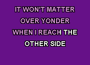 IT WON'T MATTER
OVER YONDER
WHEN I REACH THE
OTHER SIDE