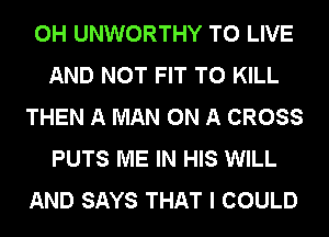 0H UNWORTHY TO LIVE
AND NOT FIT TO KILL

THEN A MAN ON A CROSS
PUTS ME IN HIS WILL

AND SAYS THAT I COULD
