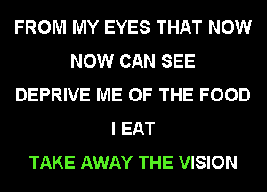 FROM MY EYES THAT NOW
NOW CAN SEE
DEPRIVE ME OF THE FOOD
I EAT
TAKE AWAY THE VISION