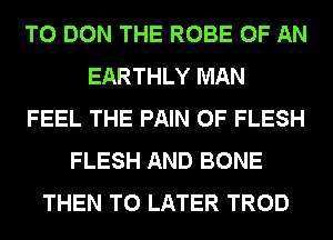 T0 DON THE ROBE OF AN
EARTHLY MAN
FEEL THE PAIN 0F FLESH
FLESH AND BONE
THEN T0 LATER TROD