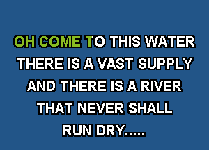 0H COME TO THIS WATER
THERE IS A VAST SUPPLY
AND THERE IS A RIVER
THAT NEVER SHALL
RUN DRY .....