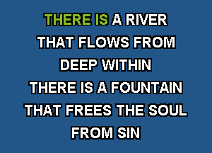 THERE IS A RIVER
THAT FLOWS FROM
DEEP WITHIN
THERE IS A FOUNTAIN
THAT FREES THE SOUL
FROM SIN