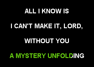 ALL I KNOW IS

I CAN'T MAKE IT, LORD,

WITHOUT YOU

A MYSTERY UNFOLDING