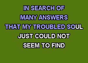 IN SEARCH OF
MANY ANSWERS
THAT MY TROUBLED SOUL
JUST COULD NOT
SEEM TO FIND