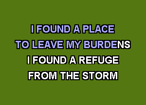 I FOUND A PLACE
TO LEAVE MY BURDENS
I FOUND A REFUGE
FROM THE STORM