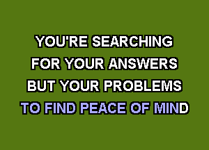 YOU'RE SEARCHING
FOR YOUR ANSWERS
BUT YOUR PROBLEMS
TO FIND PEACE OF MIND