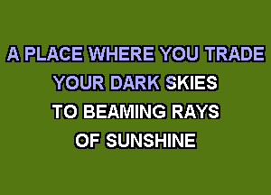 A PLACE WHERE YOU TRADE
YOUR DARK SKIES
T0 BEAMING RAYS
0F SUNSHINE