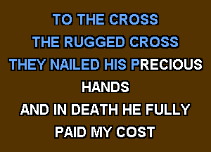 TO THE CROSS
THE RUGGED CROSS
THEY NAILED HIS PRECIOUS
HANDS
AND IN DEATH HE FULLY
PAID MY COST