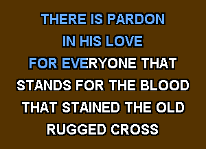 THERE IS PARDON
IN HIS LOVE
FOR EVERYONE THAT
STANDS FOR THE BLOOD
THAT STAINED THE OLD
RUGGED CROSS