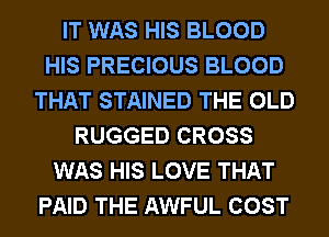 IT WAS HIS BLOOD
HIS PRECIOUS BLOOD
THAT STAINED THE OLD
RUGGED CROSS
WAS HIS LOVE THAT
PAID THE AWFUL COST