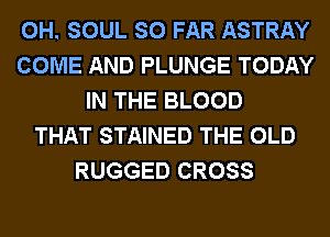 0H. SOUL SO FAR ASTRAY
COME AND PLUNGE TODAY
IN THE BLOOD
THAT STAINED THE OLD
RUGGED CROSS