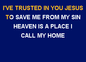 I'VE TRUSTED IN YOU JESUS
TO SAVE ME FROM MY SIN
HEAVEN IS A PLACE I
CALL MY HOME