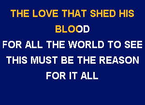 THE LOVE THAT SHED HIS
BLOOD
FOR ALL THE WORLD TO SEE
THIS MUST BE THE REASON
FOR IT ALL