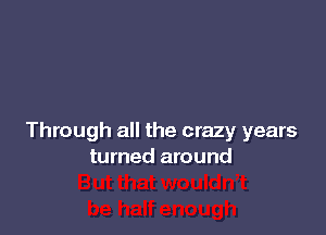 Through all the crazy years
turned around