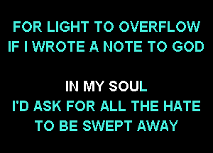 FOR LIGHT TO OVERFLOW
IF I WROTE A NOTE TO GOD

IN MY SOUL
I'D ASK FOR ALL THE HATE
TO BE SWEPT AWAY
