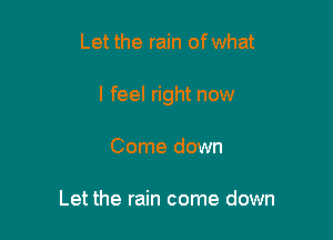 Let the rain of what

I feel right now

Come down

Let the rain come down