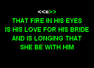 THAT FIRE IN HIS EYES
IS HIS LOVE FOR HIS BRIDE
AND IS LONGING THAT
SHE BE WITH HIM