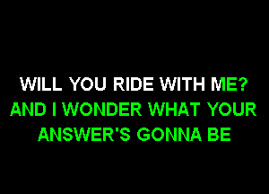 WILL YOU RIDE WITH ME?
AND I WONDER WHAT YOUR
ANSWER'S GONNA BE