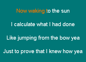 Now waking to the sun
I calculate what I had done
Like jumping from the bow yea

Just to prove that I knew how yea