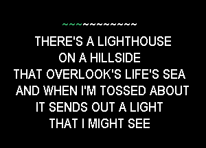 HHHHHHHHHHH

THERE'S A LIGHTHOUSE
ON A HILLSIDE
THAT OVERLOOK'S LIFE'S SEA
AND WHEN I'M TOSSED ABOUT
IT SENDS OUT A LIGHT
THAT I MIGHT SEE