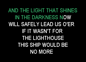 AND THE LIGHT THAT SHINES
IN THE DARKNESS NOW
WILL SAFELY LEAD US O'ER
IF IT WASN'T FOR
THE LIGHTHOUSE
THIS SHIP WOULD BE
NO MORE