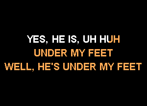 YES, HE IS, UH HUH
UNDER MY FEET
WELL, HE'S UNDER MY FEET