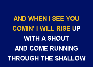 AND WHEN I SEE YOU
COMIN' I WILL RISE UP
WITH A SHOUT
AND COME RUNNING
THROUGH THE SHALLOW