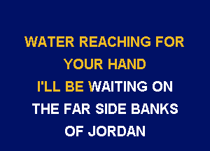 WATER REACHING FOR
YOUR HAND
I'LL BE WAITING ON
THE FAR SIDE BANKS
0F JORDAN