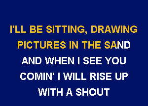 I'LL BE SITTING, DRAWING
PICTURES IN THE SAND
AND WHEN I SEE YOU
COMIN' I WILL RISE UP
WITH A SHOUT
